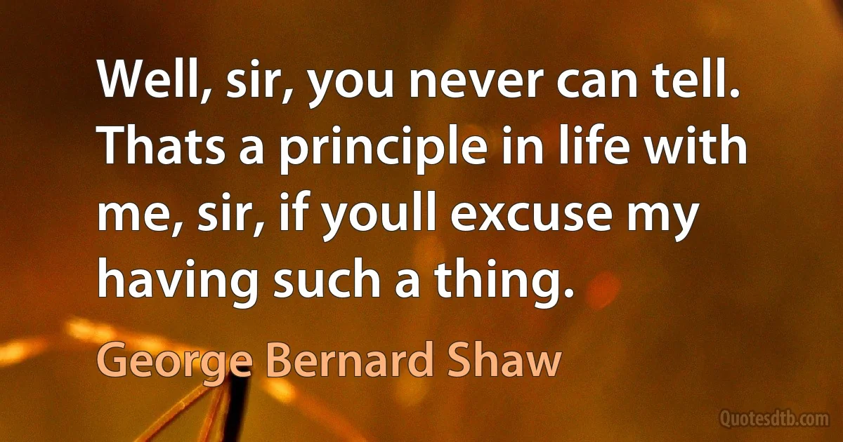 Well, sir, you never can tell. Thats a principle in life with me, sir, if youll excuse my having such a thing. (George Bernard Shaw)