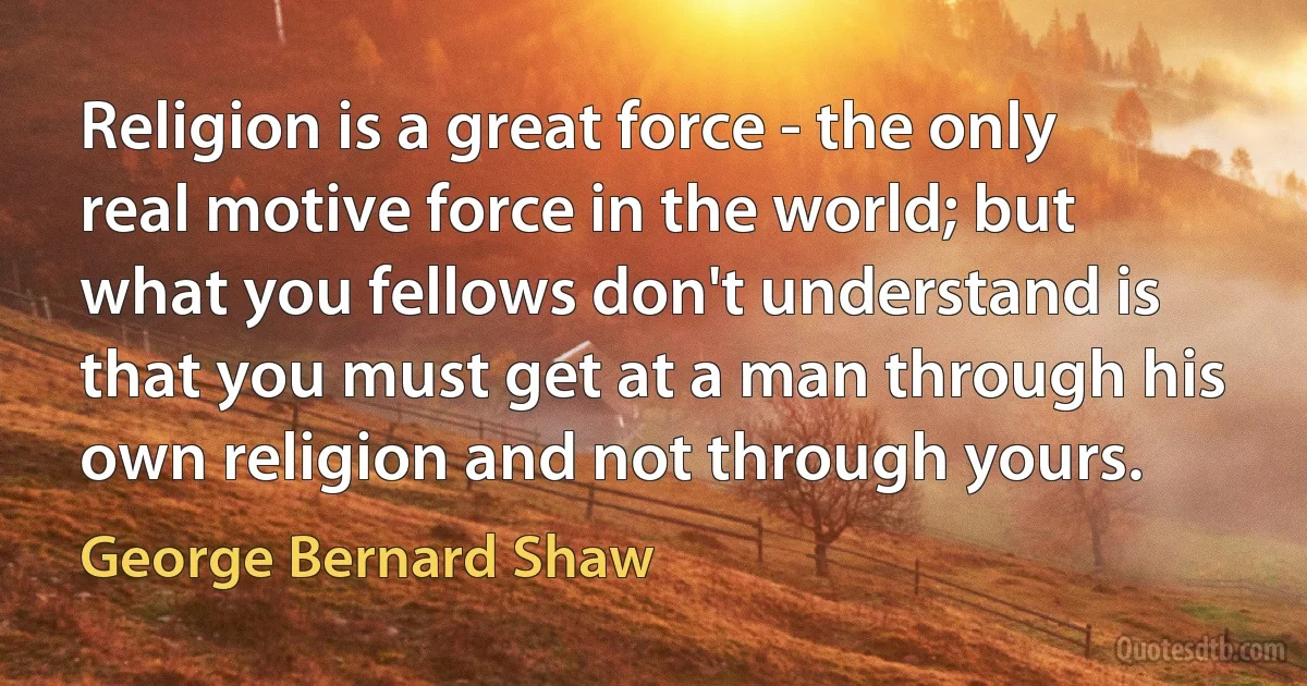 Religion is a great force - the only real motive force in the world; but what you fellows don't understand is that you must get at a man through his own religion and not through yours. (George Bernard Shaw)