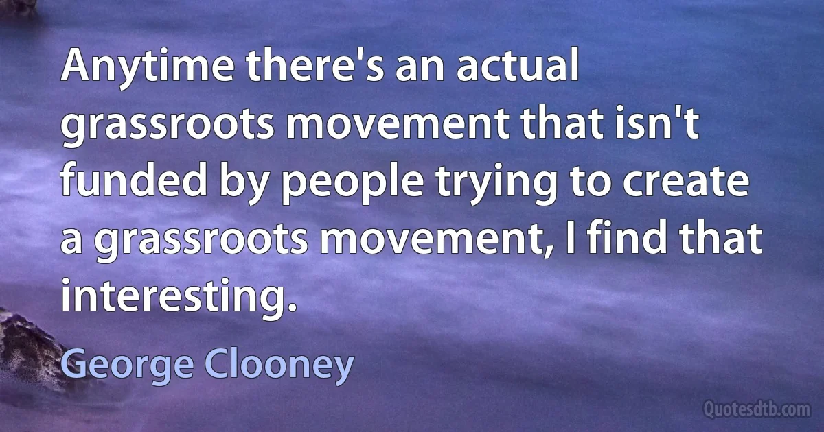 Anytime there's an actual grassroots movement that isn't funded by people trying to create a grassroots movement, I find that interesting. (George Clooney)