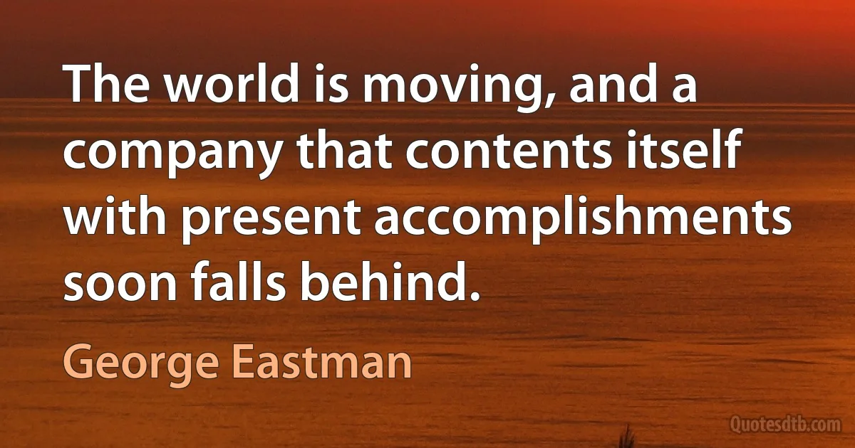 The world is moving, and a company that contents itself with present accomplishments soon falls behind. (George Eastman)