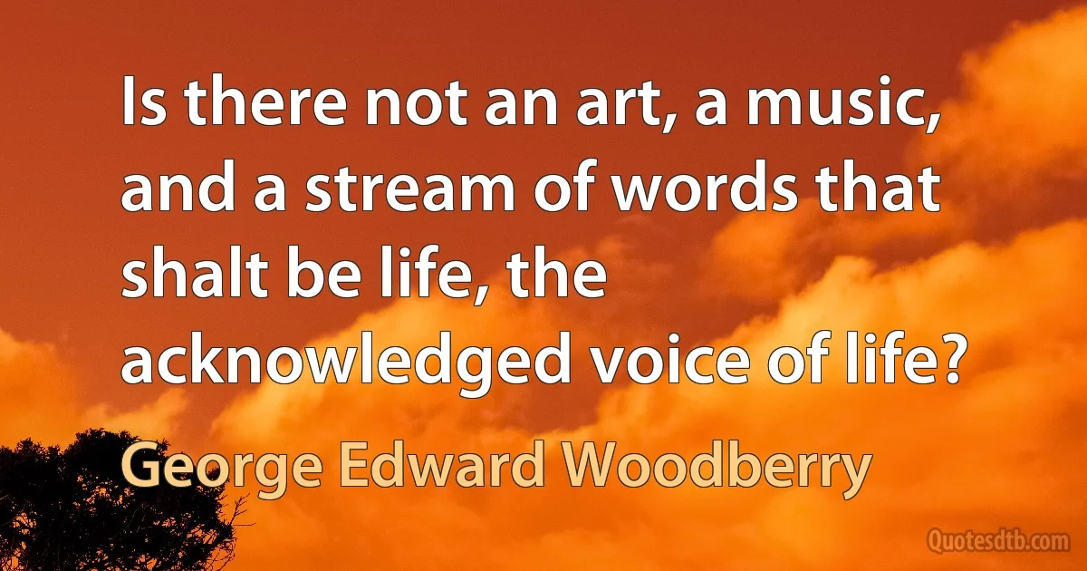 Is there not an art, a music, and a stream of words that shalt be life, the acknowledged voice of life? (George Edward Woodberry)