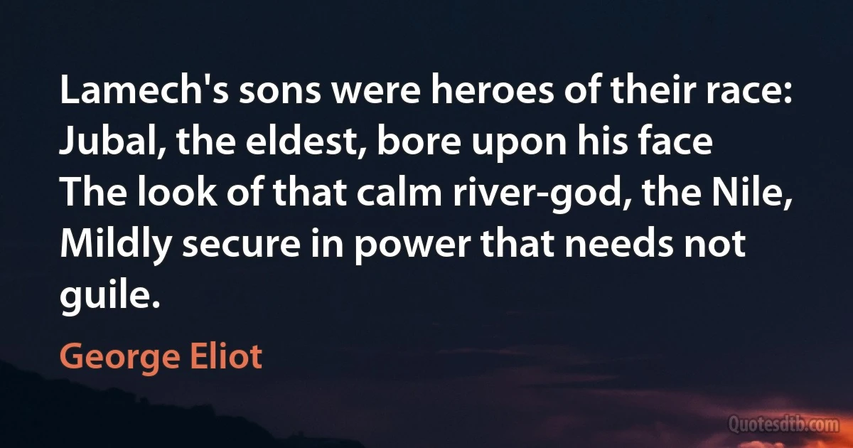 Lamech's sons were heroes of their race:
Jubal, the eldest, bore upon his face
The look of that calm river-god, the Nile,
Mildly secure in power that needs not guile. (George Eliot)