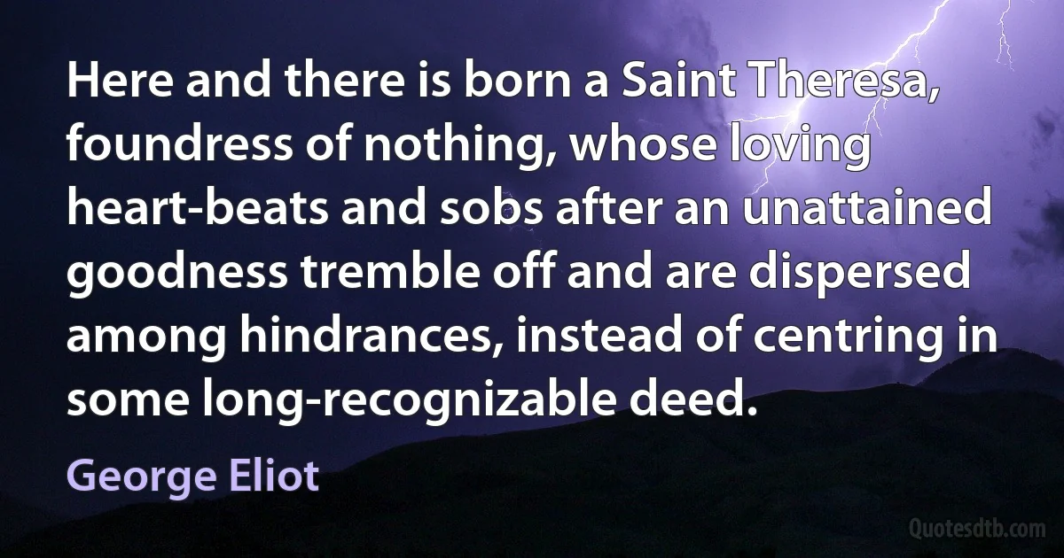 Here and there is born a Saint Theresa, foundress of nothing, whose loving heart-beats and sobs after an unattained goodness tremble off and are dispersed among hindrances, instead of centring in some long-recognizable deed. (George Eliot)