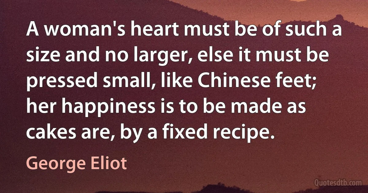 A woman's heart must be of such a size and no larger, else it must be pressed small, like Chinese feet; her happiness is to be made as cakes are, by a fixed recipe. (George Eliot)