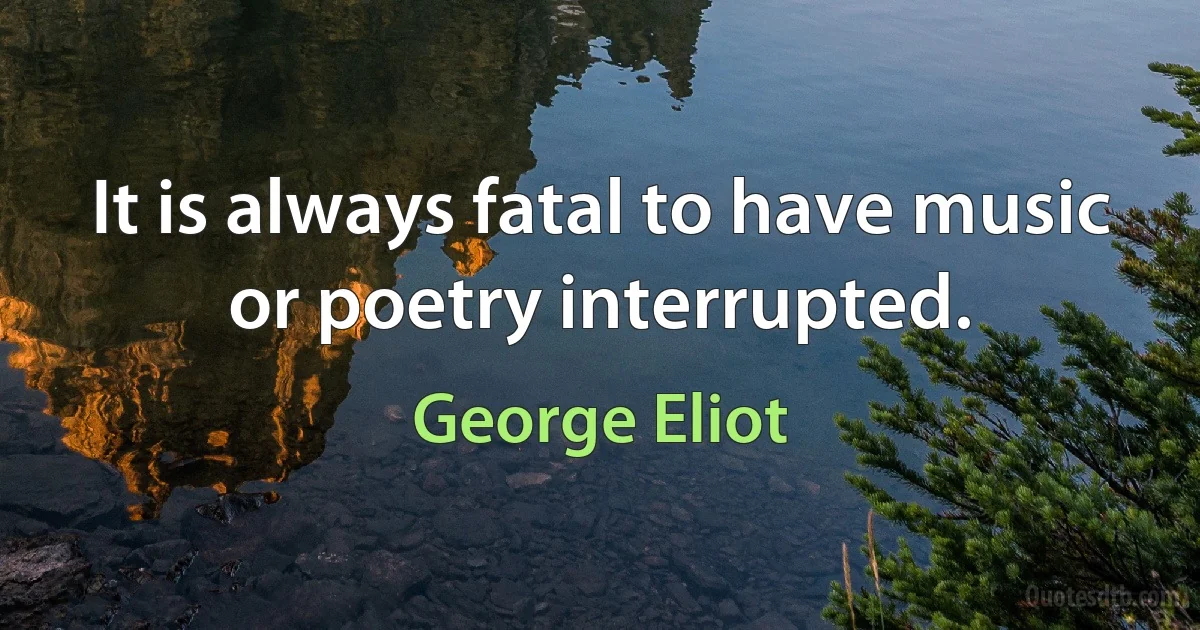 It is always fatal to have music or poetry interrupted. (George Eliot)