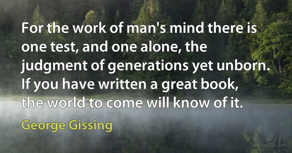 For the work of man's mind there is one test, and one alone, the judgment of generations yet unborn. If you have written a great book, the world to come will know of it. (George Gissing)