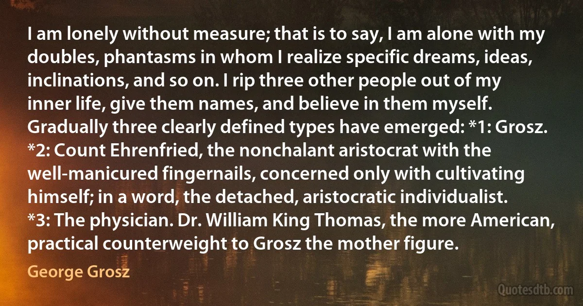 I am lonely without measure; that is to say, I am alone with my doubles, phantasms in whom I realize specific dreams, ideas, inclinations, and so on. I rip three other people out of my inner life, give them names, and believe in them myself. Gradually three clearly defined types have emerged: *1: Grosz. *2: Count Ehrenfried, the nonchalant aristocrat with the well-manicured fingernails, concerned only with cultivating himself; in a word, the detached, aristocratic individualist. *3: The physician. Dr. William King Thomas, the more American, practical counterweight to Grosz the mother figure. (George Grosz)