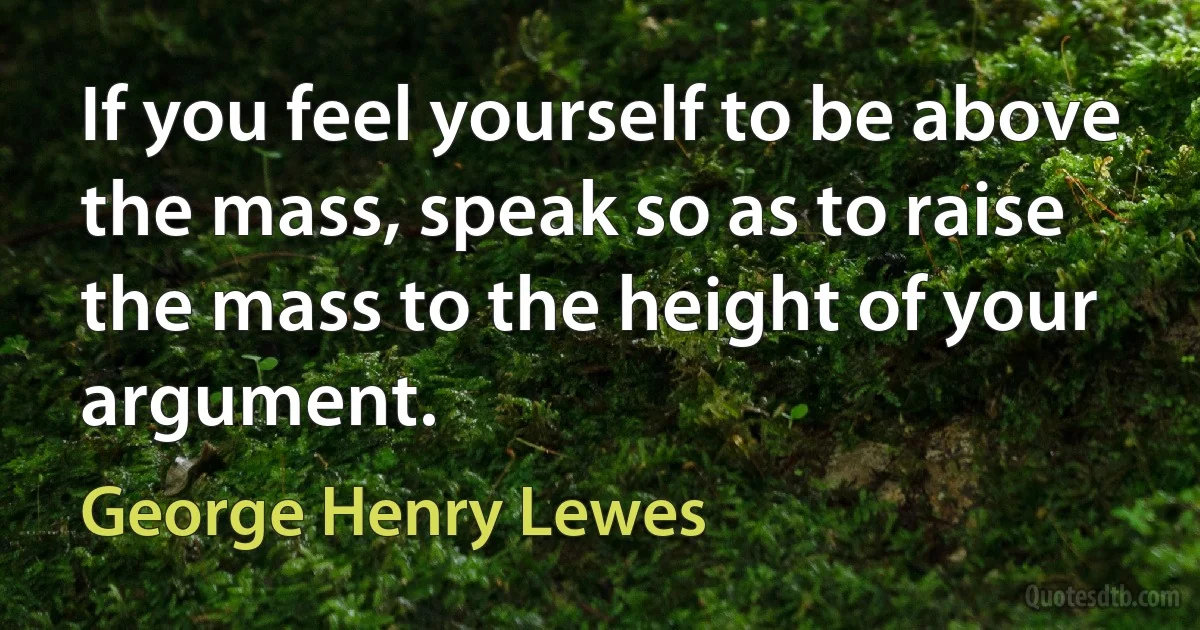 If you feel yourself to be above the mass, speak so as to raise the mass to the height of your argument. (George Henry Lewes)