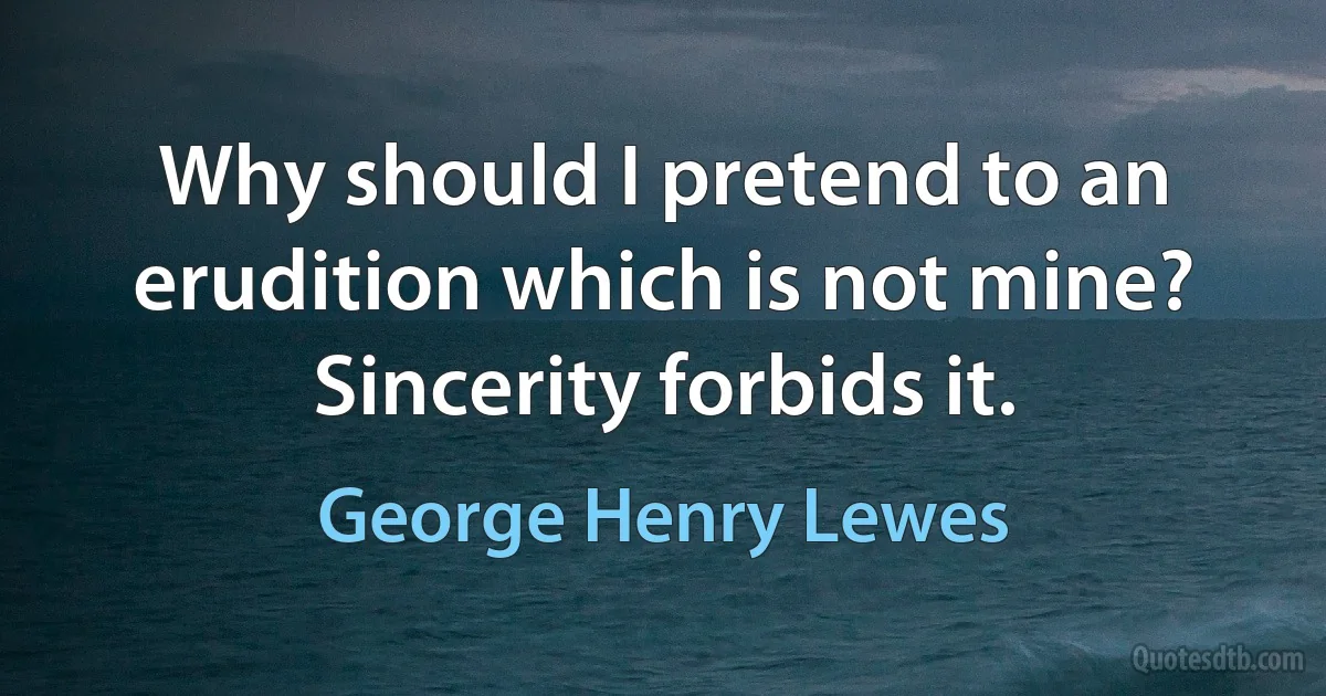 Why should I pretend to an erudition which is not mine? Sincerity forbids it. (George Henry Lewes)