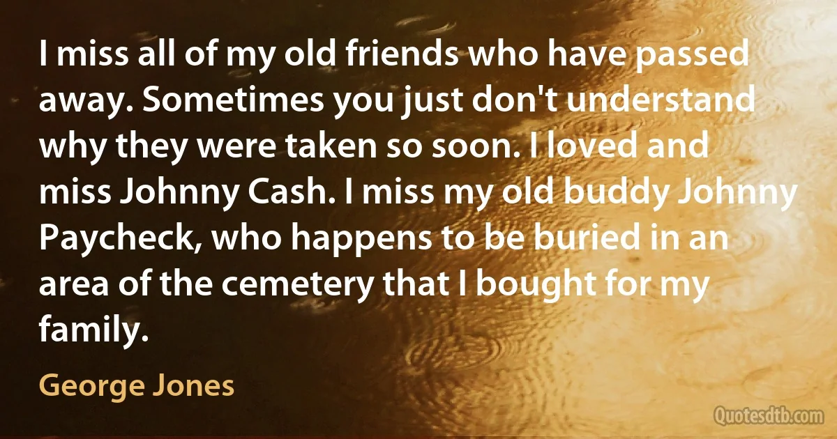 I miss all of my old friends who have passed away. Sometimes you just don't understand why they were taken so soon. I loved and miss Johnny Cash. I miss my old buddy Johnny Paycheck, who happens to be buried in an area of the cemetery that I bought for my family. (George Jones)