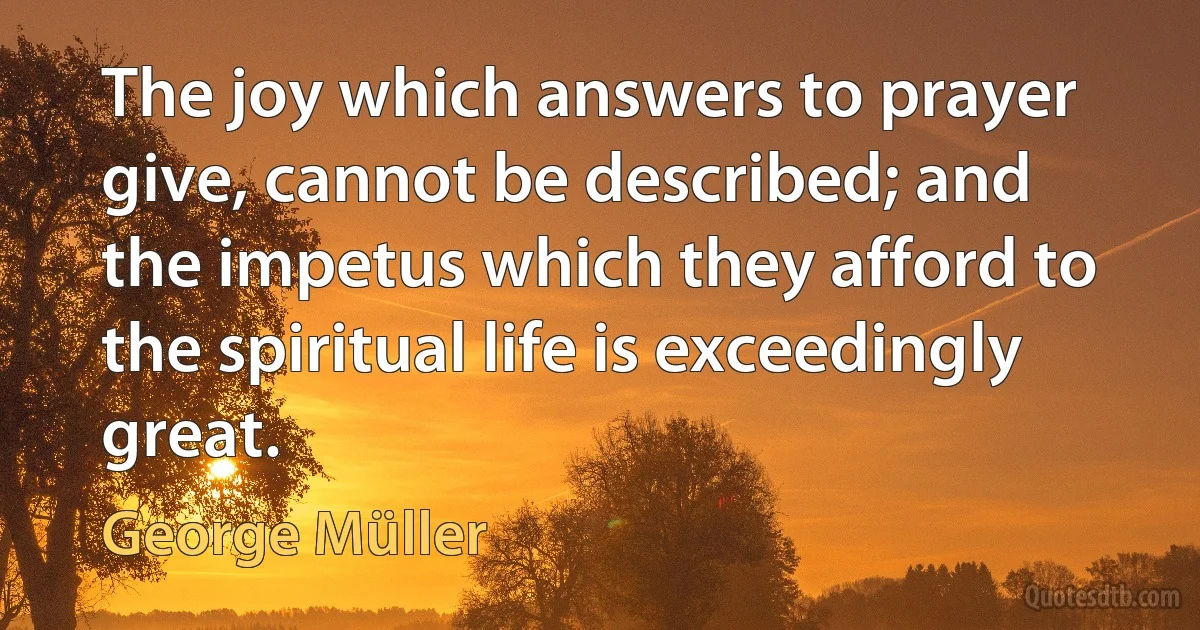 The joy which answers to prayer give, cannot be described; and the impetus which they afford to the spiritual life is exceedingly great. (George Müller)