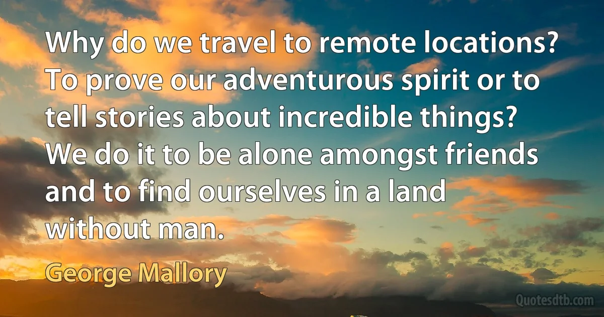 Why do we travel to remote locations? To prove our adventurous spirit or to tell stories about incredible things? We do it to be alone amongst friends and to find ourselves in a land without man. (George Mallory)