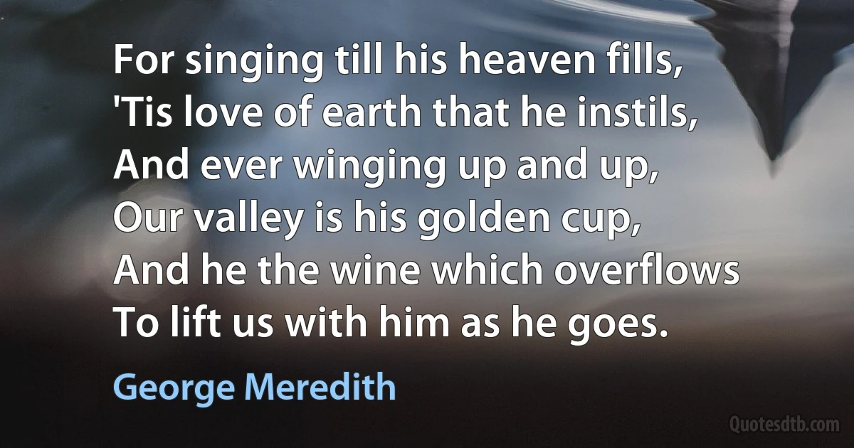 For singing till his heaven fills,
'Tis love of earth that he instils,
And ever winging up and up,
Our valley is his golden cup,
And he the wine which overflows
To lift us with him as he goes. (George Meredith)