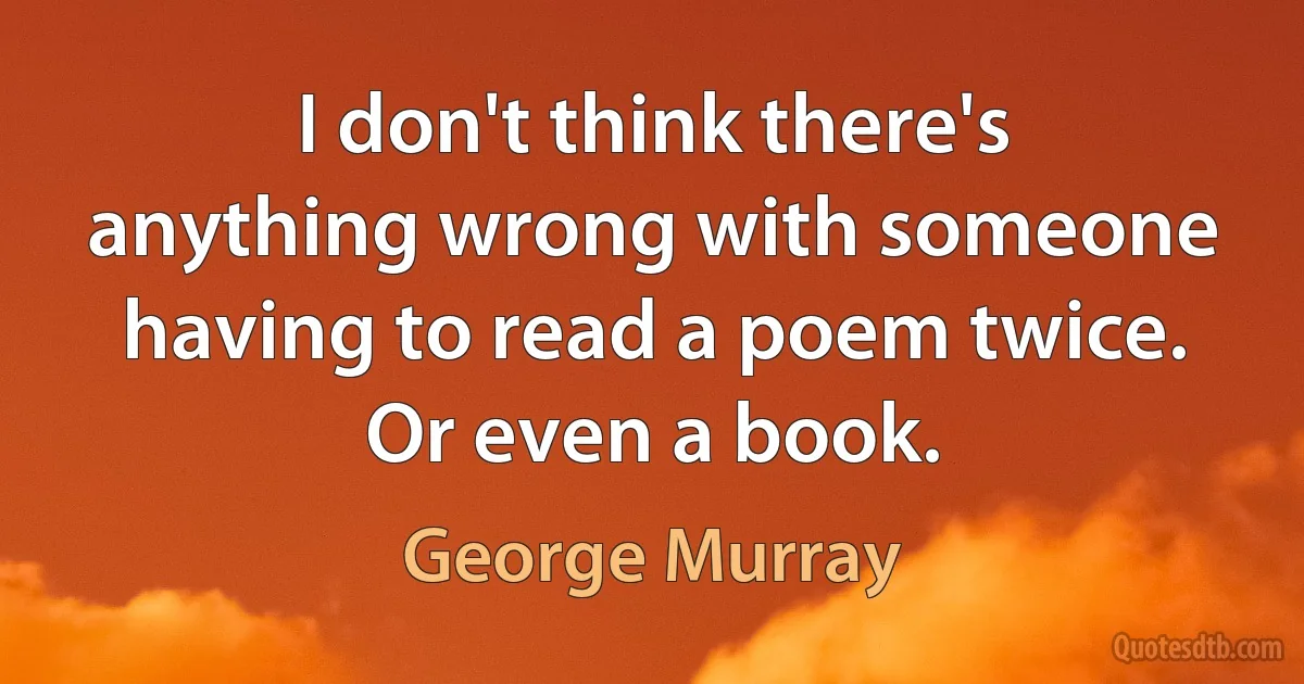 I don't think there's anything wrong with someone having to read a poem twice. Or even a book. (George Murray)