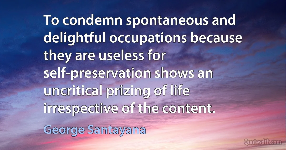 To condemn spontaneous and delightful occupations because they are useless for self-preservation shows an uncritical prizing of life irrespective of the content. (George Santayana)