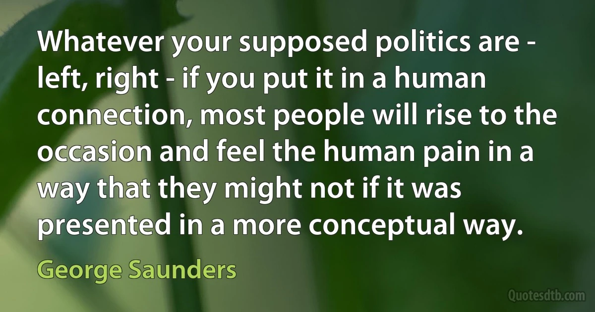 Whatever your supposed politics are - left, right - if you put it in a human connection, most people will rise to the occasion and feel the human pain in a way that they might not if it was presented in a more conceptual way. (George Saunders)