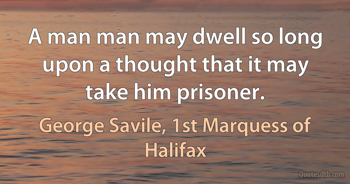 A man man may dwell so long upon a thought that it may take him prisoner. (George Savile, 1st Marquess of Halifax)