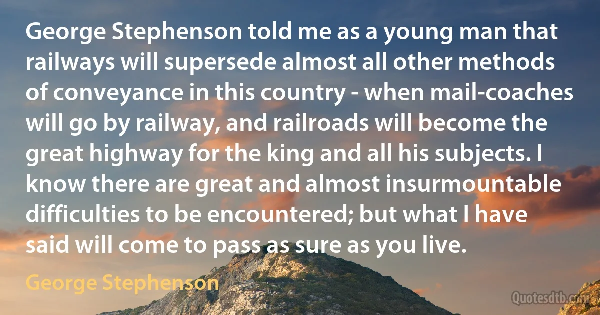 George Stephenson told me as a young man that railways will supersede almost all other methods of conveyance in this country - when mail-coaches will go by railway, and railroads will become the great highway for the king and all his subjects. I know there are great and almost insurmountable difficulties to be encountered; but what I have said will come to pass as sure as you live. (George Stephenson)