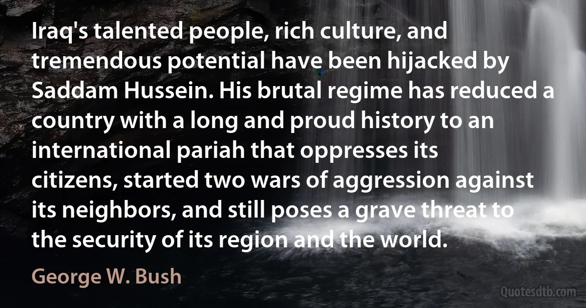 Iraq's talented people, rich culture, and tremendous potential have been hijacked by Saddam Hussein. His brutal regime has reduced a country with a long and proud history to an international pariah that oppresses its citizens, started two wars of aggression against its neighbors, and still poses a grave threat to the security of its region and the world. (George W. Bush)