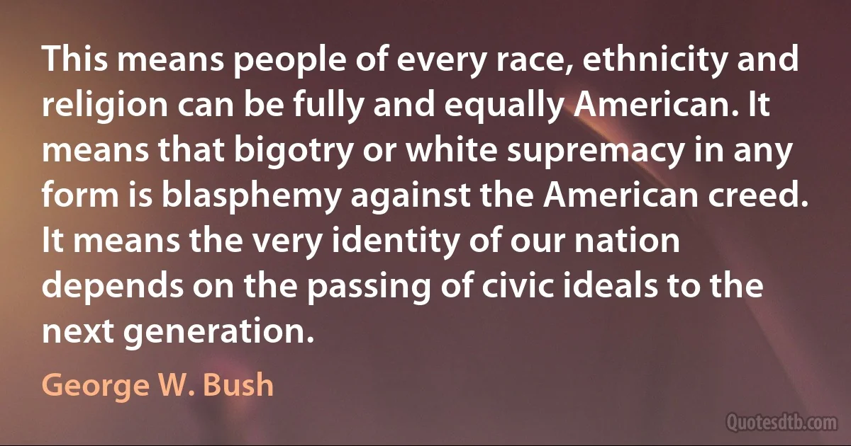 This means people of every race, ethnicity and religion can be fully and equally American. It means that bigotry or white supremacy in any form is blasphemy against the American creed. It means the very identity of our nation depends on the passing of civic ideals to the next generation. (George W. Bush)