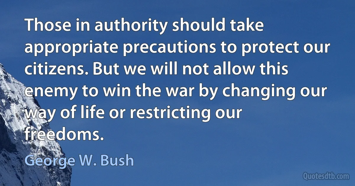 Those in authority should take appropriate precautions to protect our citizens. But we will not allow this enemy to win the war by changing our way of life or restricting our freedoms. (George W. Bush)