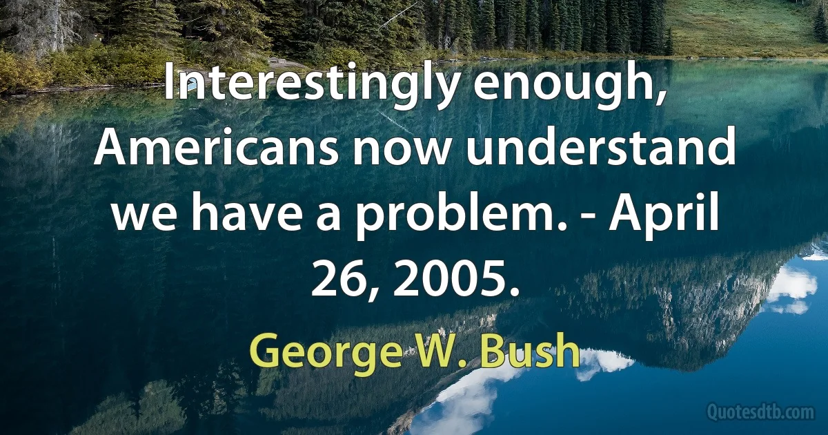 Interestingly enough, Americans now understand we have a problem. - April 26, 2005. (George W. Bush)