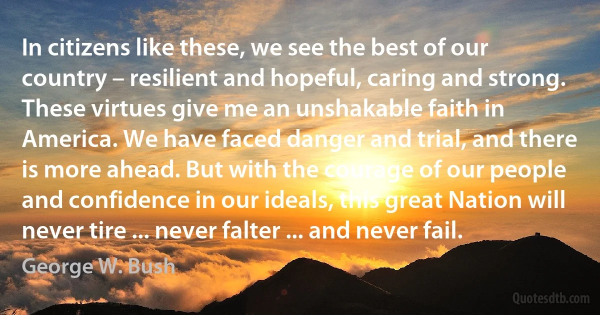 In citizens like these, we see the best of our country – resilient and hopeful, caring and strong. These virtues give me an unshakable faith in America. We have faced danger and trial, and there is more ahead. But with the courage of our people and confidence in our ideals, this great Nation will never tire ... never falter ... and never fail. (George W. Bush)