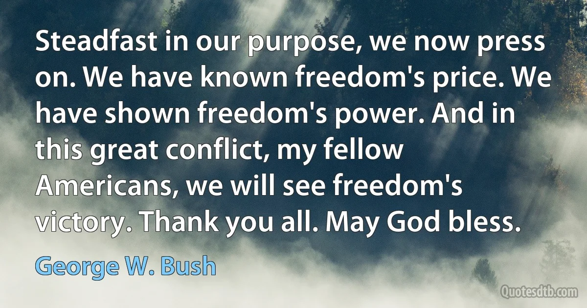 Steadfast in our purpose, we now press on. We have known freedom's price. We have shown freedom's power. And in this great conflict, my fellow Americans, we will see freedom's victory. Thank you all. May God bless. (George W. Bush)