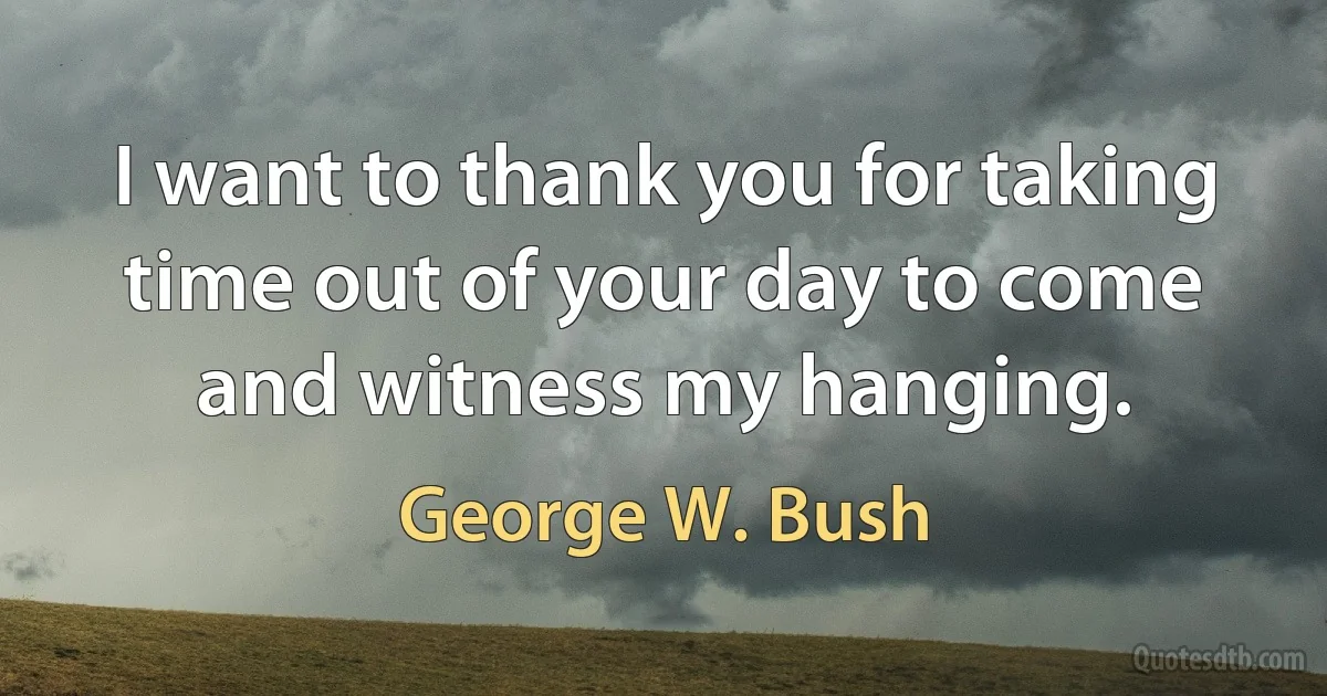 I want to thank you for taking time out of your day to come and witness my hanging. (George W. Bush)