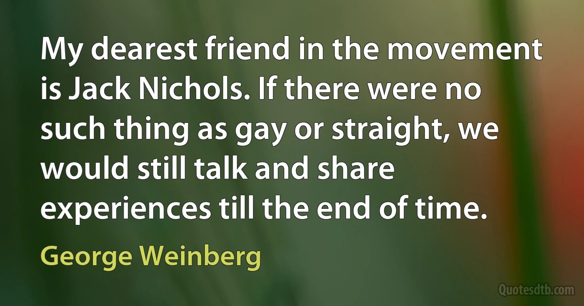 My dearest friend in the movement is Jack Nichols. If there were no such thing as gay or straight, we would still talk and share experiences till the end of time. (George Weinberg)