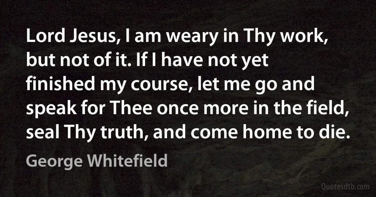 Lord Jesus, I am weary in Thy work, but not of it. If I have not yet finished my course, let me go and speak for Thee once more in the field, seal Thy truth, and come home to die. (George Whitefield)