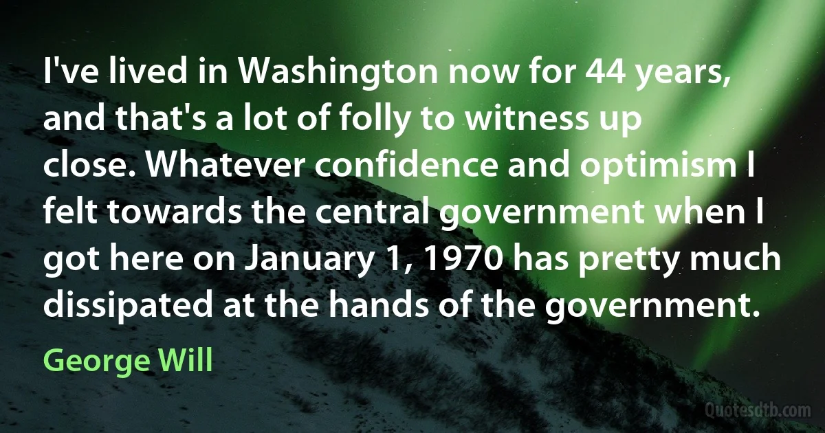 I've lived in Washington now for 44 years, and that's a lot of folly to witness up close. Whatever confidence and optimism I felt towards the central government when I got here on January 1, 1970 has pretty much dissipated at the hands of the government. (George Will)