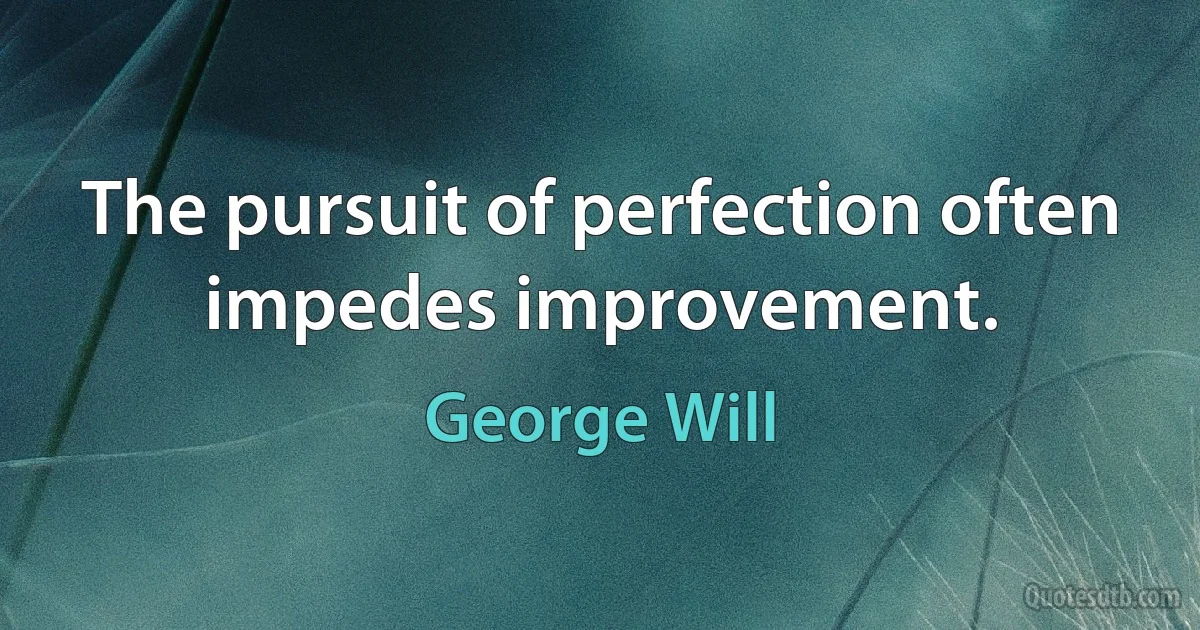 The pursuit of perfection often impedes improvement. (George Will)