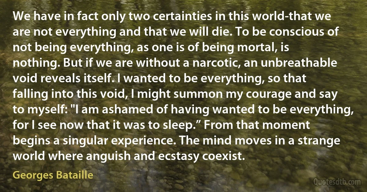 We have in fact only two certainties in this world-that we are not everything and that we will die. To be conscious of not being everything, as one is of being mortal, is nothing. But if we are without a narcotic, an unbreathable void reveals itself. I wanted to be everything, so that falling into this void, I might summon my courage and say to myself: "I am ashamed of having wanted to be everything, for I see now that it was to sleep.” From that moment begins a singular experience. The mind moves in a strange world where anguish and ecstasy coexist. (Georges Bataille)