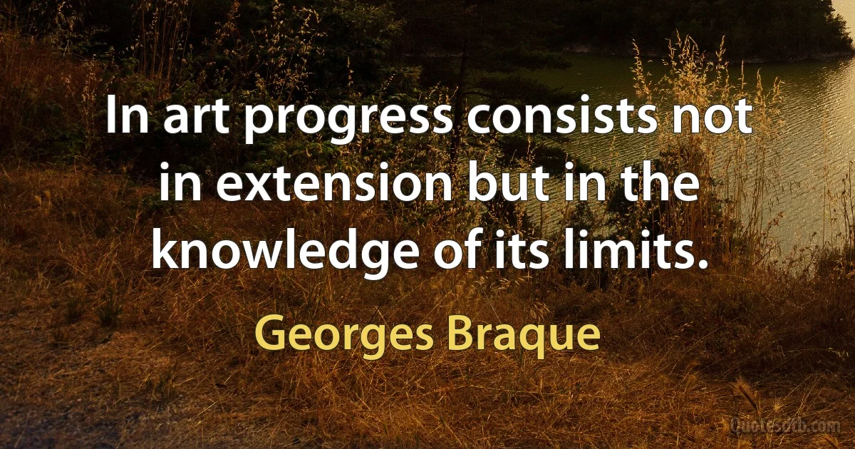 In art progress consists not in extension but in the knowledge of its limits. (Georges Braque)