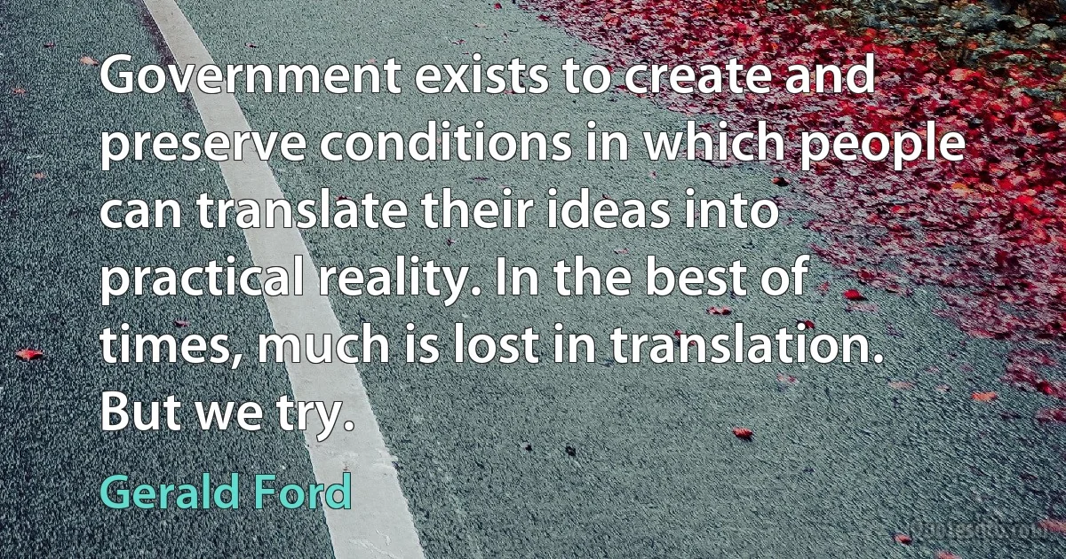 Government exists to create and preserve conditions in which people can translate their ideas into practical reality. In the best of times, much is lost in translation. But we try. (Gerald Ford)