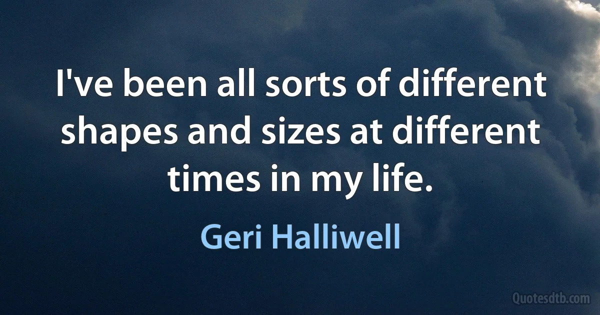 I've been all sorts of different shapes and sizes at different times in my life. (Geri Halliwell)