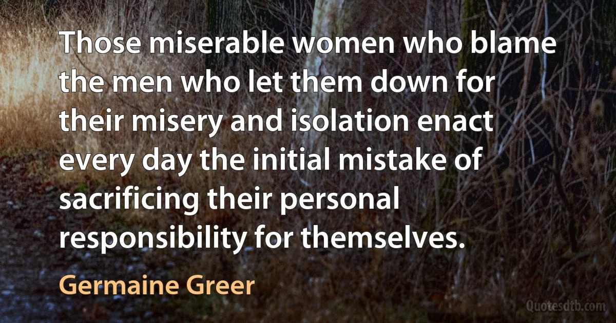 Those miserable women who blame the men who let them down for their misery and isolation enact every day the initial mistake of sacrificing their personal responsibility for themselves. (Germaine Greer)