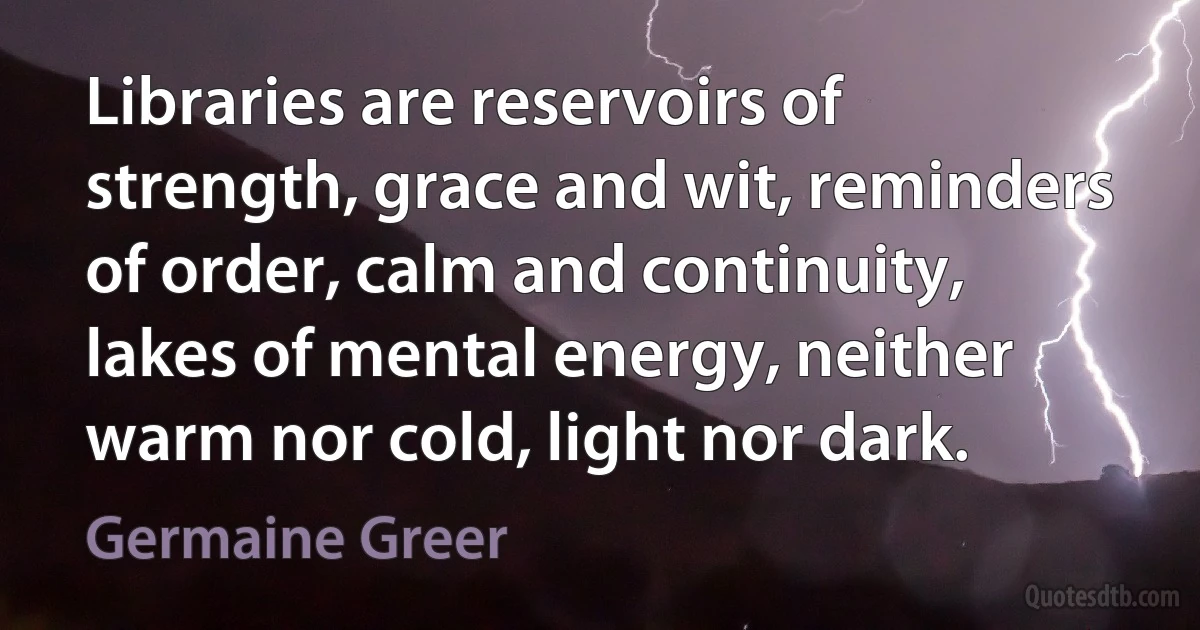 Libraries are reservoirs of strength, grace and wit, reminders of order, calm and continuity, lakes of mental energy, neither warm nor cold, light nor dark. (Germaine Greer)