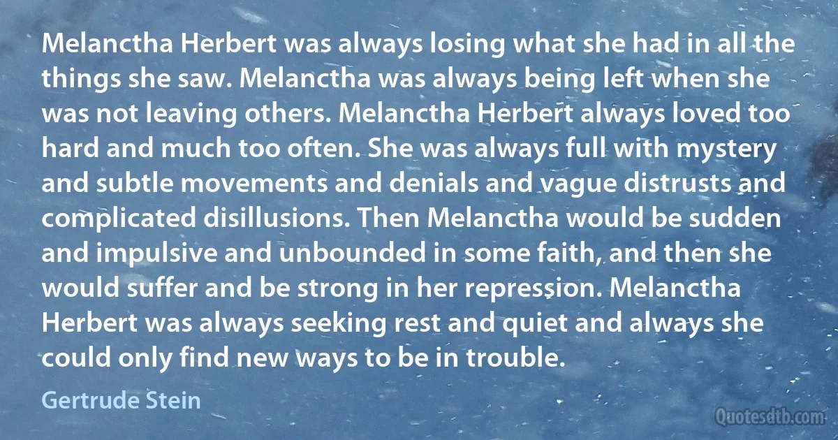 Melanctha Herbert was always losing what she had in all the things she saw. Melanctha was always being left when she was not leaving others. Melanctha Herbert always loved too hard and much too often. She was always full with mystery and subtle movements and denials and vague distrusts and complicated disillusions. Then Melanctha would be sudden and impulsive and unbounded in some faith, and then she would suffer and be strong in her repression. Melanctha Herbert was always seeking rest and quiet and always she could only find new ways to be in trouble. (Gertrude Stein)