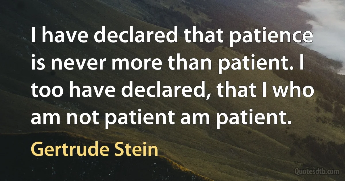 I have declared that patience is never more than patient. I too have declared, that I who am not patient am patient. (Gertrude Stein)