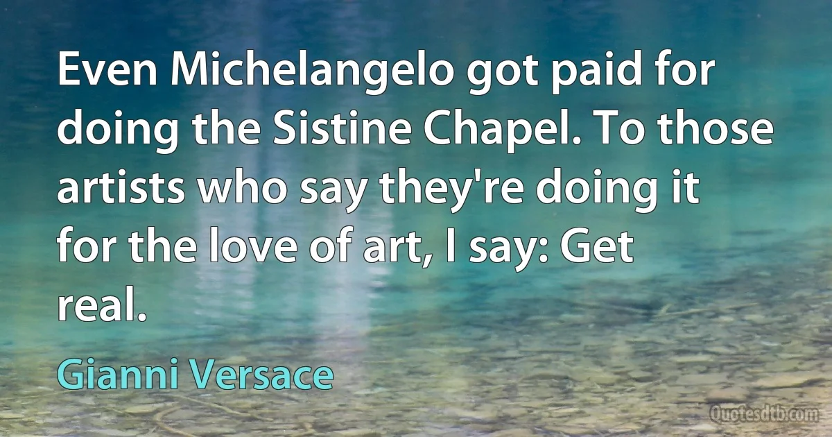 Even Michelangelo got paid for doing the Sistine Chapel. To those artists who say they're doing it for the love of art, I say: Get real. (Gianni Versace)