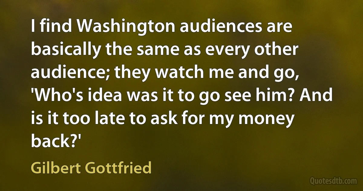 I find Washington audiences are basically the same as every other audience; they watch me and go, 'Who's idea was it to go see him? And is it too late to ask for my money back?' (Gilbert Gottfried)