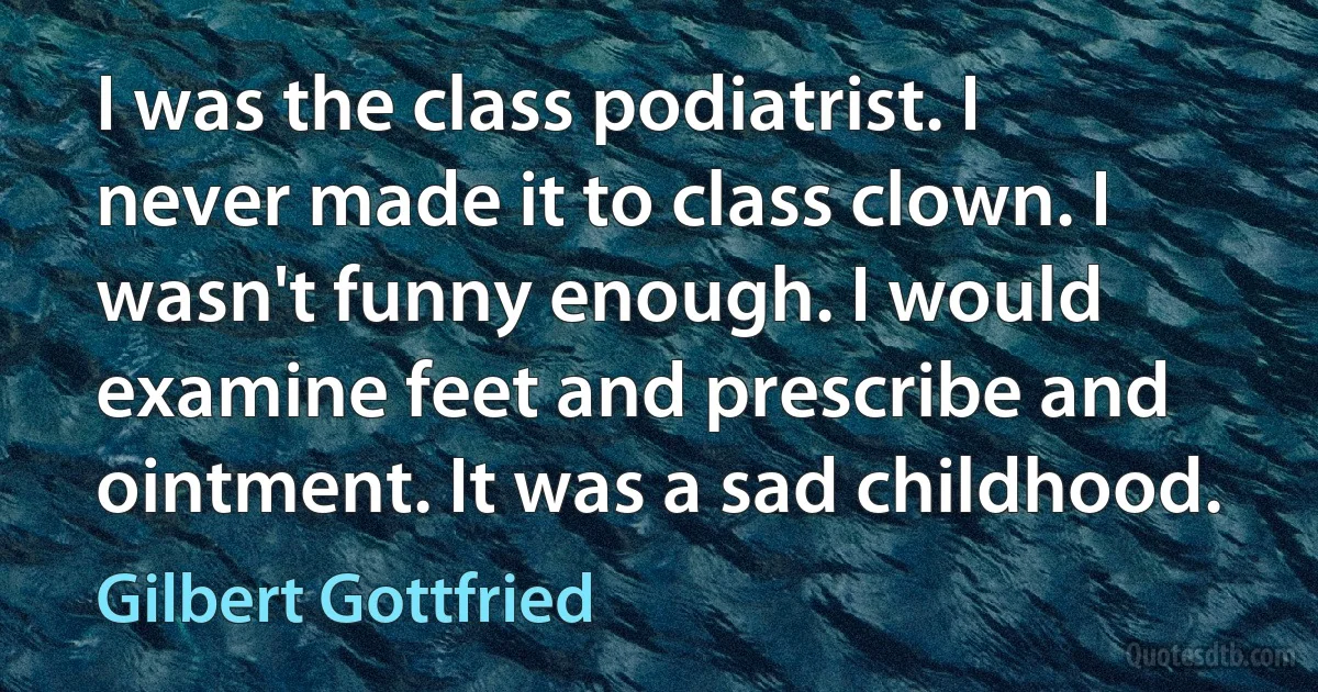 I was the class podiatrist. I never made it to class clown. I wasn't funny enough. I would examine feet and prescribe and ointment. It was a sad childhood. (Gilbert Gottfried)