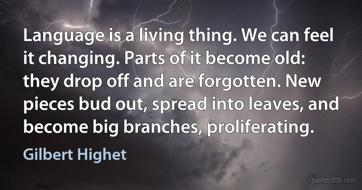 Language is a living thing. We can feel it changing. Parts of it become old: they drop off and are forgotten. New pieces bud out, spread into leaves, and become big branches, proliferating. (Gilbert Highet)