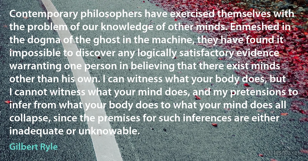 Contemporary philosophers have exercised themselves with the problem of our knowledge of other minds. Enmeshed in the dogma of the ghost in the machine, they have found it impossible to discover any logically satisfactory evidence warranting one person in believing that there exist minds other than his own. I can witness what your body does, but I cannot witness what your mind does, and my pretensions to infer from what your body does to what your mind does all collapse, since the premises for such inferences are either inadequate or unknowable. (Gilbert Ryle)