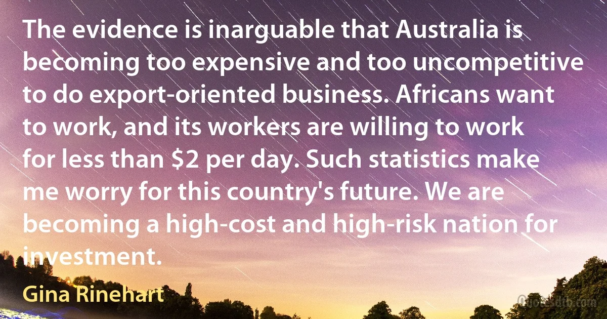 The evidence is inarguable that Australia is becoming too expensive and too uncompetitive to do export-oriented business. Africans want to work, and its workers are willing to work for less than $2 per day. Such statistics make me worry for this country's future. We are becoming a high-cost and high-risk nation for investment. (Gina Rinehart)