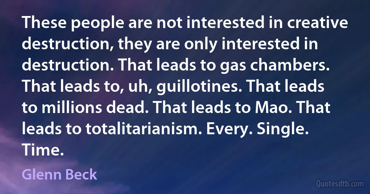 These people are not interested in creative destruction, they are only interested in destruction. That leads to gas chambers. That leads to, uh, guillotines. That leads to millions dead. That leads to Mao. That leads to totalitarianism. Every. Single. Time. (Glenn Beck)