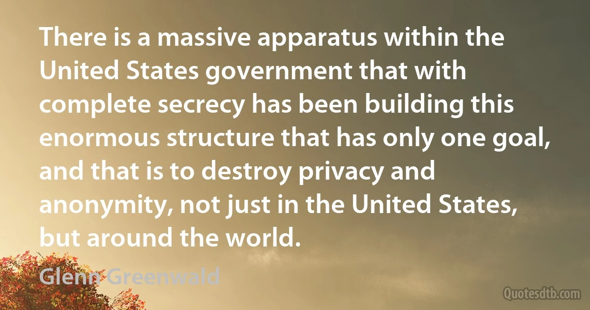 There is a massive apparatus within the United States government that with complete secrecy has been building this enormous structure that has only one goal, and that is to destroy privacy and anonymity, not just in the United States, but around the world. (Glenn Greenwald)