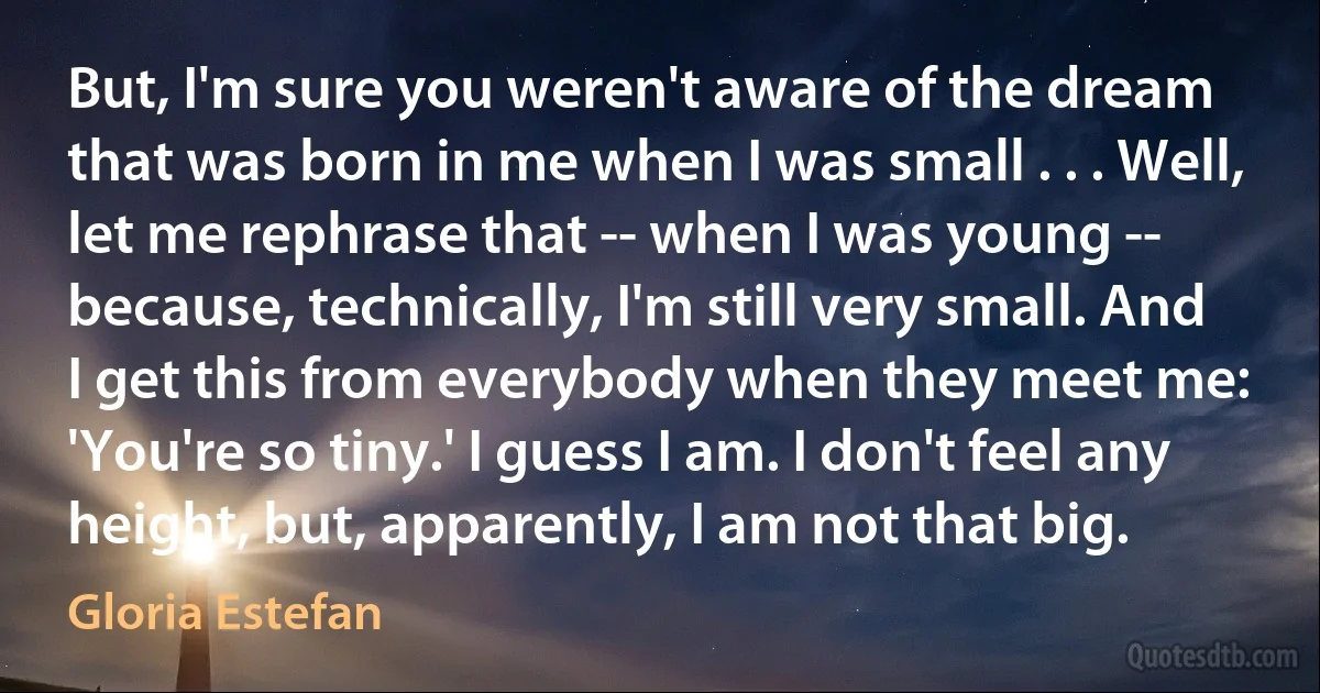 But, I'm sure you weren't aware of the dream that was born in me when I was small . . . Well, let me rephrase that -- when I was young -- because, technically, I'm still very small. And I get this from everybody when they meet me: 'You're so tiny.' I guess I am. I don't feel any height, but, apparently, I am not that big. (Gloria Estefan)